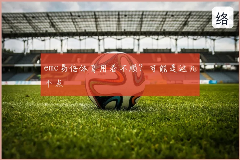 emc易倍体育用着不顺？可能是这几个点